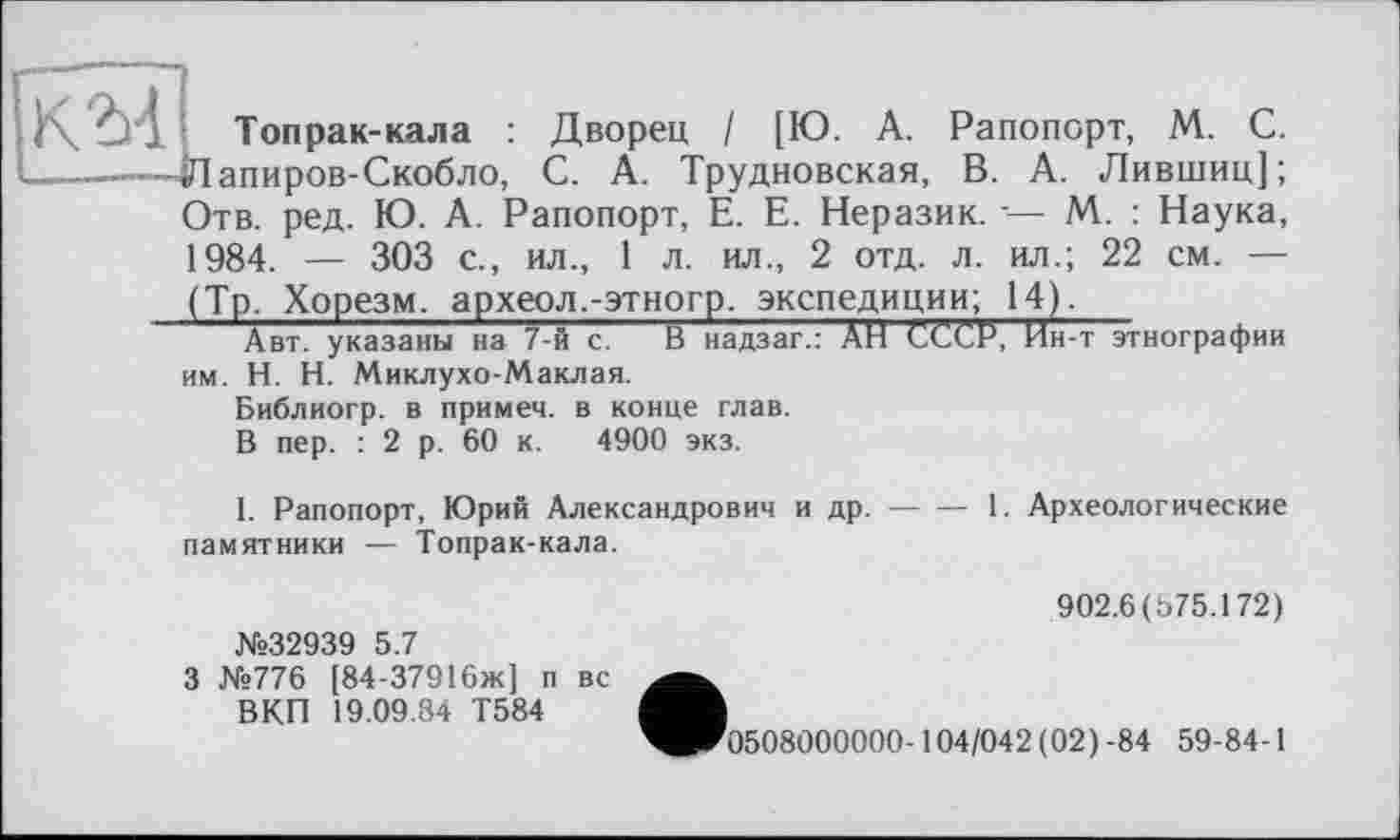 ﻿K à) J Топрак-кала : Дворец I [Ю. А. Рапопорт, М. С.
--------Лапиров-Скобло, С. А. Трудновская, В. А. Лившиц];
Отв. ред. Ю. А. Рапопорт, Е. Е. Неразик. -— М. : Наука, 1984. — 303 с., ил., 1 л. ил., 2 отд. л. ил.; 22 см. —
(Тр. Хорезм, археол.-этногр. экспедиции; 14).
Авт. указаны на 7-й с. В надзаг.: АН СССР, Ин-т этнографии им. H. Н. Миклухо-Маклая.
Библиогр. в примем, в конце глав.
В пер. : 2 р. 60 к. 4900 экз.
1. Рапопорт, Юрий Александрович и др.------1. Археологические
памятники — Топрак-кала.
№32939 5.7
3 №776 [84-37916ж] п вс ВКП 19.09.84 Т584
902.6(575.172)
'0508000000-104/042 (02) -84 59-84-1